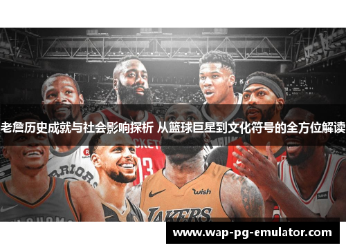 老詹历史成就与社会影响探析 从篮球巨星到文化符号的全方位解读