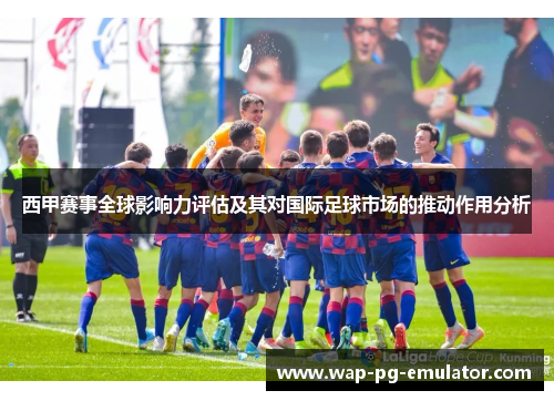 西甲赛事全球影响力评估及其对国际足球市场的推动作用分析