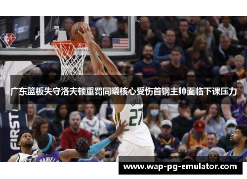 广东篮板失守洛夫顿重罚同曦核心受伤首钢主帅面临下课压力