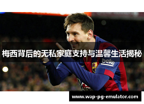 梅西背后的无私家庭支持与温馨生活揭秘