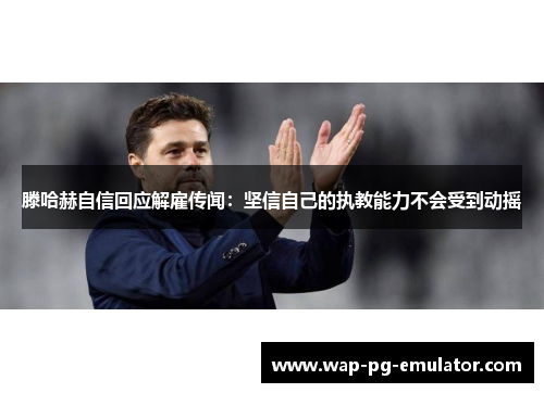 滕哈赫自信回应解雇传闻：坚信自己的执教能力不会受到动摇