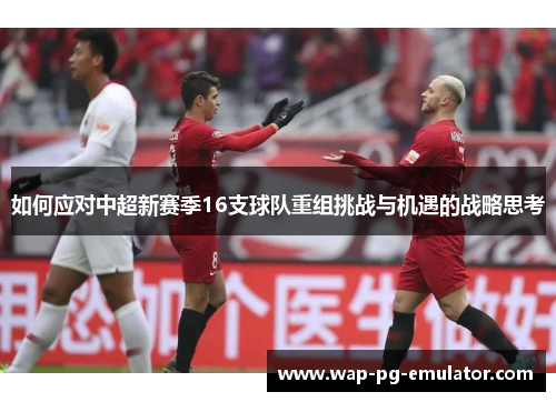 如何应对中超新赛季16支球队重组挑战与机遇的战略思考