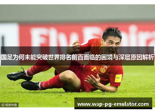 国足为何未能突破世界排名前百面临的困境与深层原因解析