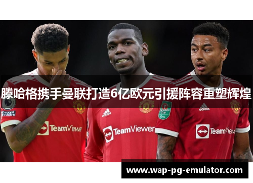 滕哈格携手曼联打造6亿欧元引援阵容重塑辉煌