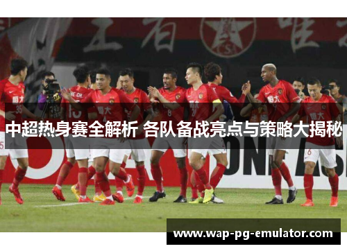 中超热身赛全解析 各队备战亮点与策略大揭秘