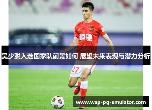 吴少聪入选国家队前景如何 展望未来表现与潜力分析