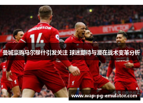 曼城豪购马尔穆什引发关注 球迷期待与潜在战术变革分析