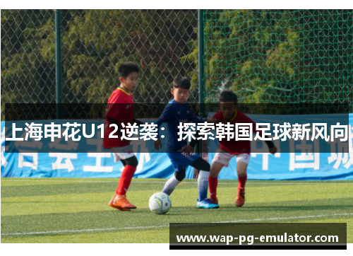 上海申花U12逆袭：探索韩国足球新风向