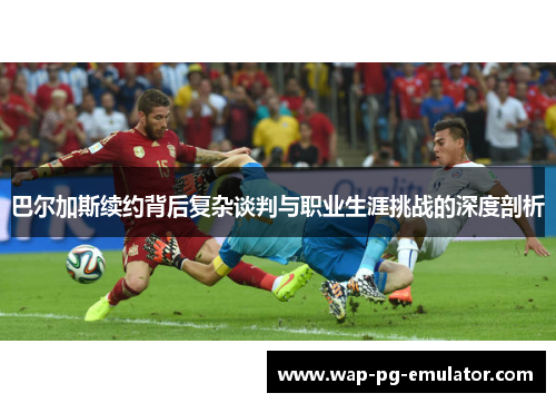 巴尔加斯续约背后复杂谈判与职业生涯挑战的深度剖析