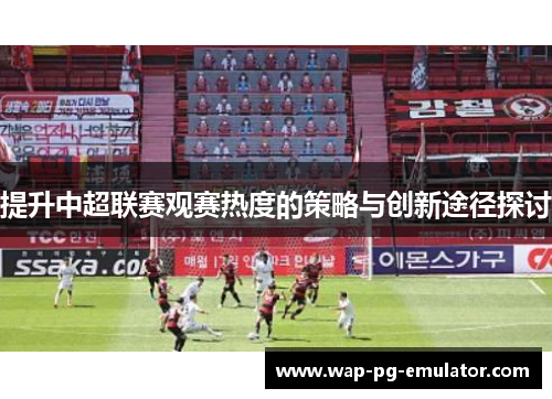 提升中超联赛观赛热度的策略与创新途径探讨