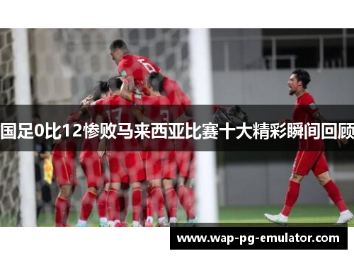 国足0比12惨败马来西亚比赛十大精彩瞬间回顾