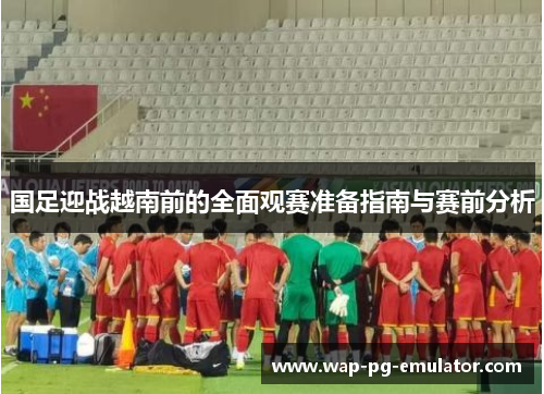国足迎战越南前的全面观赛准备指南与赛前分析