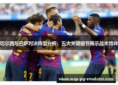 切尔西与巴萨对决阵型分析：五大关键细节揭示战术博弈