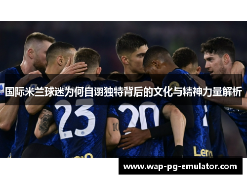 国际米兰球迷为何自诩独特背后的文化与精神力量解析