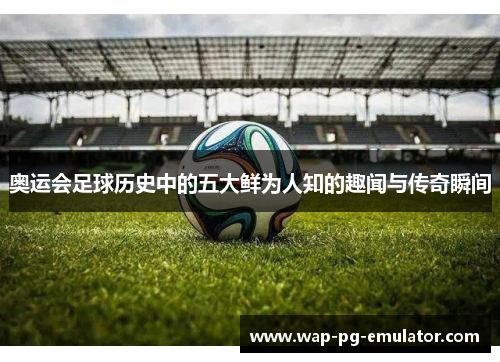 奥运会足球历史中的五大鲜为人知的趣闻与传奇瞬间