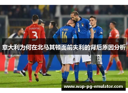 意大利为何在北马其顿面前失利的背后原因分析