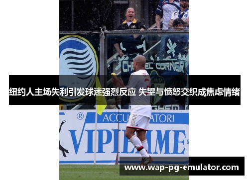 纽约人主场失利引发球迷强烈反应 失望与愤怒交织成焦虑情绪