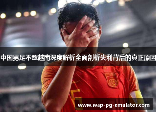 中国男足不敌越南深度解析全面剖析失利背后的真正原因