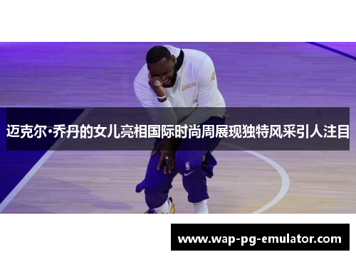 迈克尔·乔丹的女儿亮相国际时尚周展现独特风采引人注目