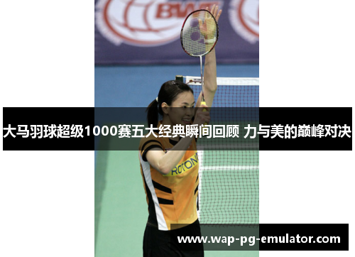 大马羽球超级1000赛五大经典瞬间回顾 力与美的巅峰对决