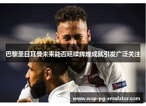 巴黎圣日耳曼未来能否延续辉煌成就引发广泛关注