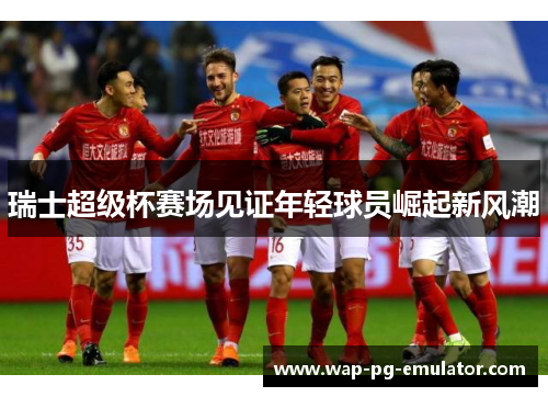 瑞士超级杯赛场见证年轻球员崛起新风潮