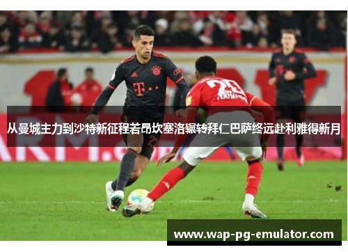 从曼城主力到沙特新征程若昂坎塞洛辗转拜仁巴萨终远赴利雅得新月 从曼城主力到沙特新征程若昂坎塞洛辗转拜仁巴萨终远赴利雅得新月