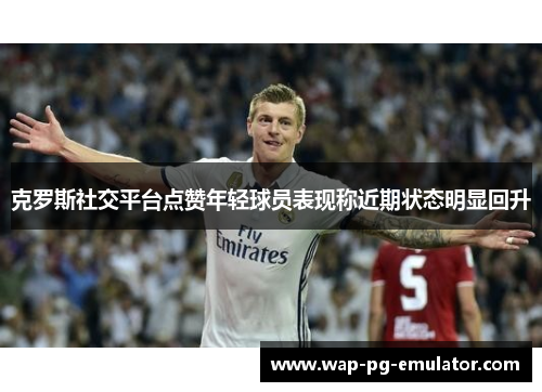 克罗斯社交平台点赞年轻球员表现称近期状态明显回升 克罗斯社交平台点赞年轻球员表现称近期状态明显回升