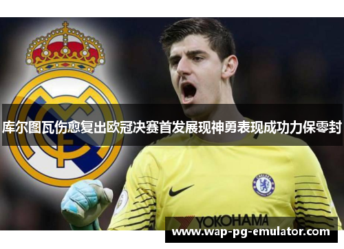 库尔图瓦伤愈复出欧冠决赛首发展现神勇表现成功力保零封 库尔图瓦伤愈复出欧冠决赛首发展现神勇表现成功力保零封