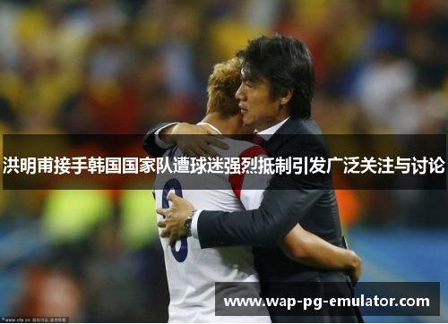 洪明甫接手韩国国家队遭球迷强烈抵制引发广泛关注与讨论