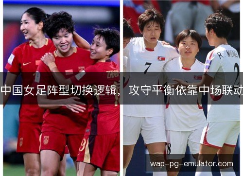中国女足阵型切换逻辑,攻守平衡依靠中场联动 中国女足阵型切换逻辑,攻守平衡依靠中场联动